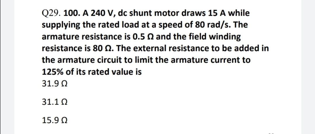 Q29. 100. A 240 V, dc shunt motor draws 15 A while
supplying the rated load at a speed of 80 rad/s. The
armature resistance is 0.5 Q and the field winding
resistance is 80 Q. The external resistance to be added in
the armature circuit to limit the armature current to
125% of its rated value is
31.9 Q
31.1 Q
15.9 Q
