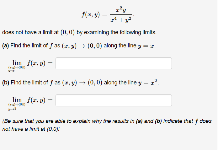 The given mathematical problem explores the function

\[ f(x, y) = \frac{x^2 y}{x^4 + y^2}. \]

You need to show that this function does not have a limit at the point (0, 0) by examining the following limits:

(a) Find the limit of \( f \) as \( (x, y) \to (0, 0) \) along the line \( y = x \).

\[
\lim_{(x,y) \to (0,0) \, y=x} f(x, y) = \quad \boxed{}
\]

(b) Find the limit of \( f \) as \( (x, y) \to (0, 0) \) along the line \( y = x^2 \).

\[
\lim_{(x,y) \to (0,0) \, y=x^2} f(x, y) = \quad \boxed{}
\]

**Note:**

(Be sure that you are able to explain why the results in (a) and (b) indicate that \( f \) does not have a limit at (0,0)!)