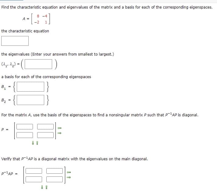 Find the characteristic equation and eigenvalues of the matrix and a basis for each of the corresponding eigenspaces.
8 -4
A =
1.
the characteristic equation
the eigenvalues (Enter your answers from smallest to largest.)
(A,, 22) =
a basis for each of the corresponding eigenspaces
B1
=
B2
For the matrix A, use the basis of the eigenspaces to find a nonsingular matrix P such that P-'AP is diagonal.
P =
Verify that P-'AP is a diagonal matrix with the eigenvalues on the main diagonal.
p-'AP
