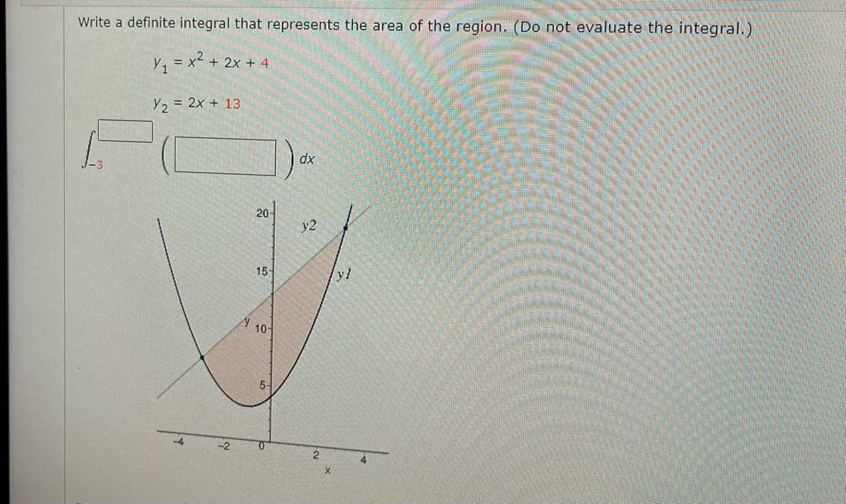 Write a definite integral that represents the area of the region. (Do not evaluate the integral.)
Y, = x² + 2x + 4
Y2 = 2x + 13
dx
20
y2
15
yl
10
5-
2
