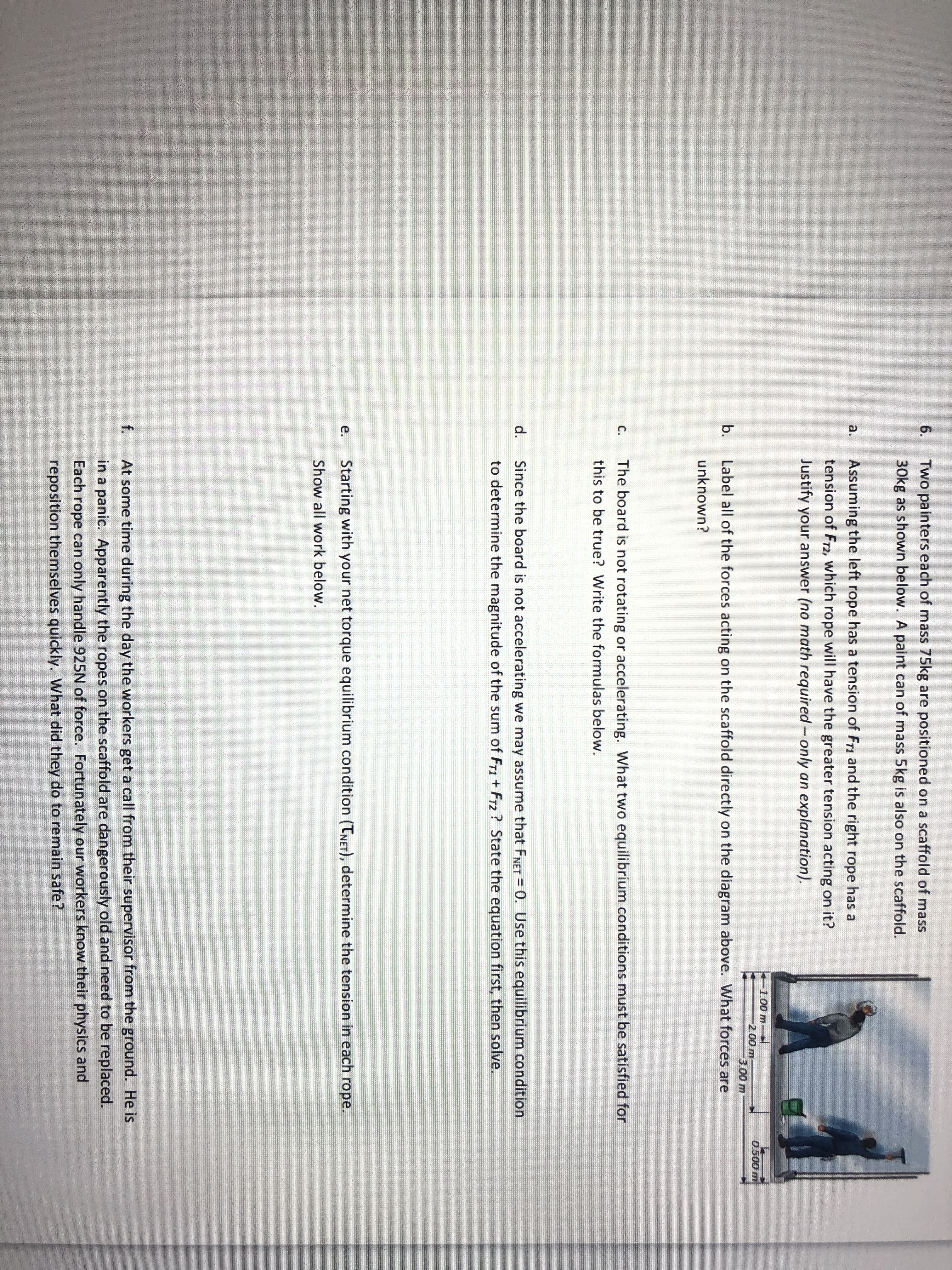 each of mass 75kg are positioned on a scaf
n below. A paint can of mass 5kg is also on
left rope has a tension of FT1 and the right
-which rope will have the greater tension a
swer (no math required- only an explanar
e forces acting on the scaffold directly onti
not rotating or accelerating. What two equ
e? Write the formulas below.
rd is not accelerating we may assume that
the magnitude of the sum of Fr1 + Fr2 ? Sta
your net torque equilibrium condition (TNET
k below.
