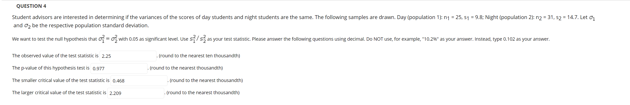 **Question 4**

Student advisors are interested in determining if the variances of the scores of day students and night students are the same. The following samples are drawn. Day (population 1): \( n_1 = 25, \, s_1 = 9.8 \); Night (population 2): \( n_2 = 31, \, s_2 = 14.7 \). Let \(\sigma_1\) and \(\sigma_2\) be the respective population standard deviation.

We want to test the null hypothesis that \(\sigma_1^2 = \sigma_2^2\) with 0.05 as significant level. Use \(\frac{s_1^2}{s_2^2}\) as your test statistic. Please answer the following questions using decimal. Do NOT use, for example, "10.2%" as your answer. Instead, type 0.102 as your answer.

- The observed value of the test statistic is \(\boxed{2.25}\) (round to the nearest ten thousandth)
- The p-value of this hypothesis test is \(\boxed{0.977}\) (round to the nearest thousandth)
- The smaller critical value of the test statistic is \(\boxed{0.468}\) (round to the nearest thousandth)
- The larger critical value of the test statistic is \(\boxed{2.209}\) (round to the nearest thousandth)