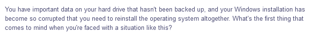 You have important data on your hard drive that hasn't been backed up, and your Windows installation has
become so corrupted that you need to reinstall the operating system altogether. What's the first thing that
comes to mind when you're faced with a situation like this?
