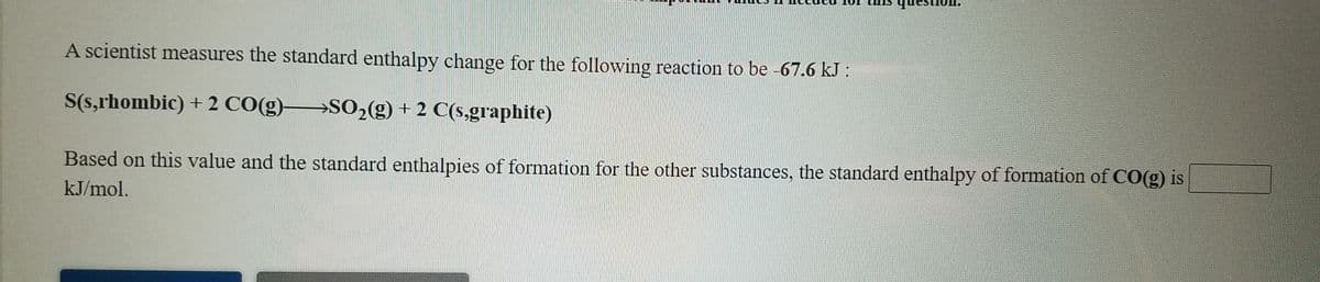 nh
A scientist measures the standard enthalpy change for the following reaction to be -67.6 kJ :
S(s,rhombic) + 2 CO(g)>SO2(9) + 2 C(s,graphite)
Based on this value and the standard enthalpies of formation for the other substances, the standard enthalpy of formation of CO(g) is
kJ/mol.
