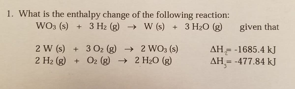 1. What is the enthalpy change of the following reaction:
WO3 (s) + 3 H2 (g) → W (s) + 3 H2O (g)
given that
2 W (s) + 3 O2 (g) → 2 WO3 (s)
2 H2 (g) + O2 (g) → 2 H2O (g)
AH= -1685.4 kJ
AH = -477.84 kJ
