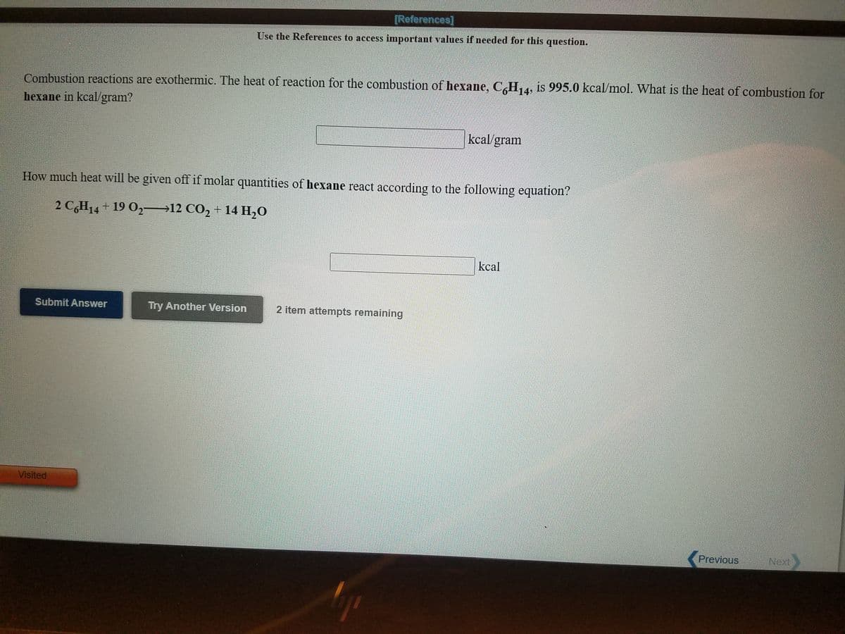 [References]
Use the References to access important values if needed for this question.
Combustion reactions are exothermic. The heat of reaction for the combustion of hexane, CH, 4, is 995.0 kcal/mol. What is the heat of combustion for
14
hexane in kcal/gram?
kcal/gram
How much heat will be given off if molar quantities of hexane react according to the following equation?
2 C,H14 + 19 O2–12 CO2 + 14 H,0
kcal
Submit Answer
Try Another Version
2 item attempts remaining
Visited
Previous
Next
