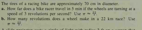 The tires of a racing bike are approximately 70 cm in diameter.
a. How far does a bike racer travel in 5 min if the wheels are turning at a
speed of 3 revolutions per second? Use 7 =
b. How many revolutions does a wheel make in a 22 km race? Use
lida na
