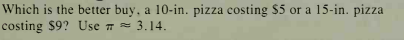 Which is the better buy, a 10-in. pizza costing $5 or a 15-in. pizza
costing $9? Use = 3.14.
