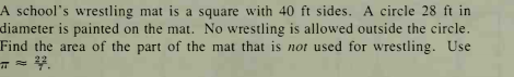 A school's wrestling mat is a square with 40 ft sides. A circle 28 ft in
diameter is painted on the mat. No wrestling is allowed outside the circle.
Find the area of the part of the mat that is not used for wrestling. Use
