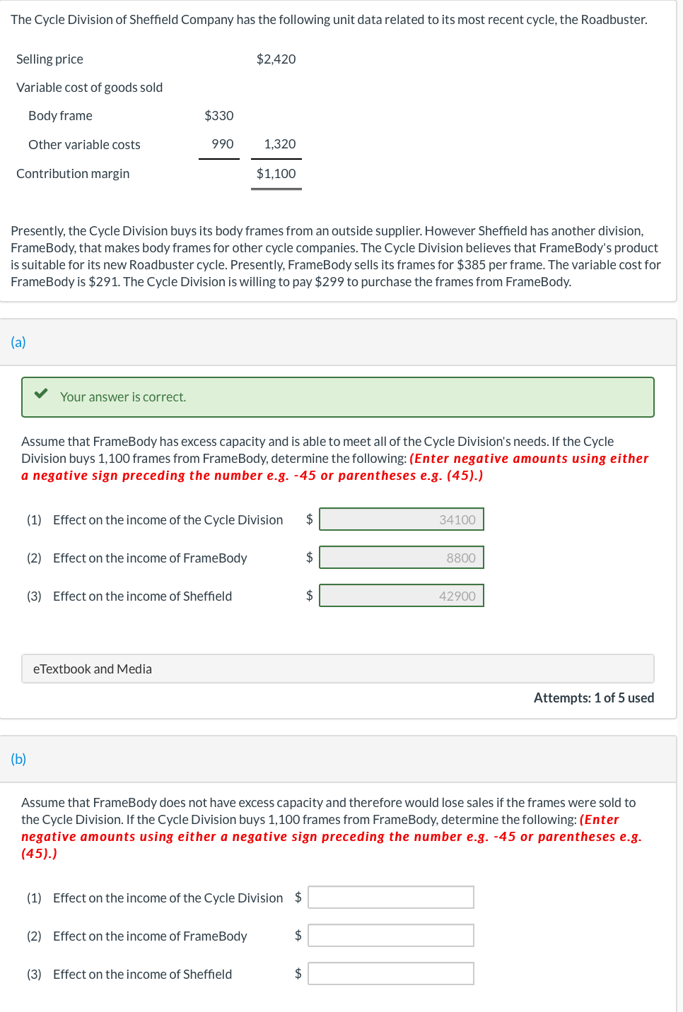 The Cycle Division of Sheffield Company has the following unit data related to its most recent cycle, the Roadbuster.
Selling price
Variable cost of goods sold
Body frame
Other variable costs
Contribution margin
(a)
Your answer is correct.
(b)
$330
990
Presently, the Cycle Division buys its body frames from an outside supplier. However Sheffield has another division,
FrameBody, that makes body frames for other cycle companies. The Cycle Division believes that FrameBody's product
is suitable for its new Roadbuster cycle. Presently, FrameBody sells its frames for $385 per frame. The variable cost for
FrameBody is $291. The Cycle Division is willing to pay $299 to purchase the frames from FrameBody.
Assume that FrameBody has excess capacity and is able to meet all of the Cycle Division's needs. If the Cycle
Division buys 1,100 frames from FrameBody, determine the following: (Enter negative amounts using either
a negative sign preceding the number e.g. -45 or parentheses e.g. (45).)
(2) Effect on the income of FrameBody
eTextbook and Media
(3) Effect on the income of Sheffield
$2,420
(1) Effect on the income of the Cycle Division $
1,320
$1,100
(2) Effect on the income of FrameBody
(3) Effect on the income of Sheffield
(1) Effect on the income of the Cycle Division $
$
$
$
$
Assume that FrameBody does not have excess capacity and therefore would lose sales if the frames were sold to
the Cycle Division. If the Cycle Division buys 1,100 frames from FrameBody, determine the following: (Enter
negative amounts using either a negative sign preceding the number e.g. -45 or parentheses e.g.
(45).)
34100
8800
42900
Attempts: 1 of 5 used