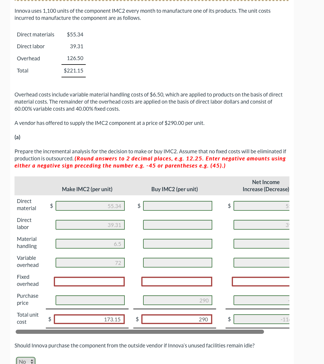 Innova uses 1,100 units of the component IMC2 every month to manufacture one of its products. The unit costs
incurred to manufacture the component are as follows.
Direct materials
Direct labor
Overhead
Total
Direct
material
Direct
labor
Overhead costs include variable material handling costs of $6.50, which are applied to products on the basis of direct
material costs. The remainder of the overhead costs are applied on the basis of direct labor dollars and consist of
60.00% variable costs and 40.00% fixed costs.
A vendor has offered to supply the IMC2 component at a price of $290.00 per unit.
(a)
Material
handling
Prepare the incremental analysis for the decision to make or buy IMC2. Assume that no fixed costs will be eliminated if
production is outsourced. (Round answers to 2 decimal places, e.g. 12.25. Enter negative amounts using
either a negative sign preceding the number e.g. -45 or parentheses e.g. (45).)
Variable
overhead
Fixed
overhead
Purchase
price
Total unit
cost
$55.34
$
No
39.31
$
126.50
$221.15
Make IMC2 (per unit)
55.34
39.31
6.5
72
173.15
$
$
Buy IMC2 (per unit)
290
290
$
$
Net Income
Increase (Decrease)
Should Innova purchase the component from the outside vendor if Innova's unused facilities remain idle?
5:
-11
