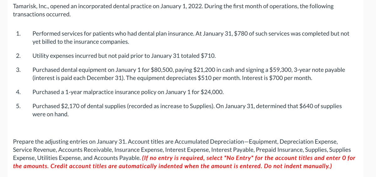 Tamarisk, Inc., opened an incorporated dental practice on January 1, 2022. During the first month of operations, the following
transactions occurred.
Performed services for patients who had dental plan insurance. At January 31, $780 of such services was completed but not
yet billed to the insurance companies.
1.
2.
Utility expenses incurred but not paid prior to January 31 totaled $710.
Purchased dental equipment on January 1 for $80,500, paying $21,200 in cash and signing a $59,300, 3-year note payable
(interest is paid each December 31). The equipment depreciates $510 per month. Interest is $700 per month.
3.
4.
Purchased a 1-year malpractice insurance policy on January 1 for $24,000.
5.
Purchased $2,170 of dental supplies (recorded as increase to Supplies). On January 31, determined that $640 of supplies
were on hand.
Prepare the adjusting entries on January 31. Account titles are Accumulated Depreciation-Equipment, Depreciation Expense,
Service Revenue, Accounts Receivable, Insurance Expense, Interest Expense, Interest Payable, Prepaid Insurance, Supplies, Supplies
Expense, Utilities Expense, and Accounts Payable. (If no entry is required, select "No Entry" for the account titles and enter 0 for
the amounts. Credit account titles are automatically indented when the amount is entered. Do not indent manually.)
