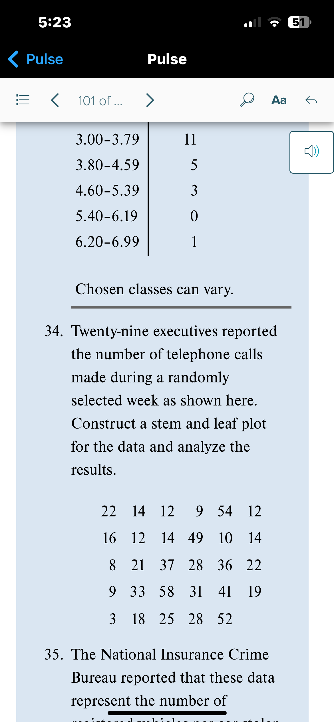 5:23
Pulse
=
101 of ...
3.00-3.79
3.80-4.59
4.60-5.39
5.40-6.19
6.20-6.99
Pulse
>
11
5
3
0
1
Chosen classes can vary.
Aa
34. Twenty-nine executives reported
the number of telephone calls
made during a randomly
selected week as shown here.
Construct a stem and leaf plot
for the data and analyze the
results.
22 14 12
14 12 9 54
9 54 12
16
12
12 14 49 10 14
8
21 37 28 36 22
9 33 58 31 41 19
3 18 25 28 52
35. The National Insurance Crime
Bureau reported that these data
represent the number of
51
G