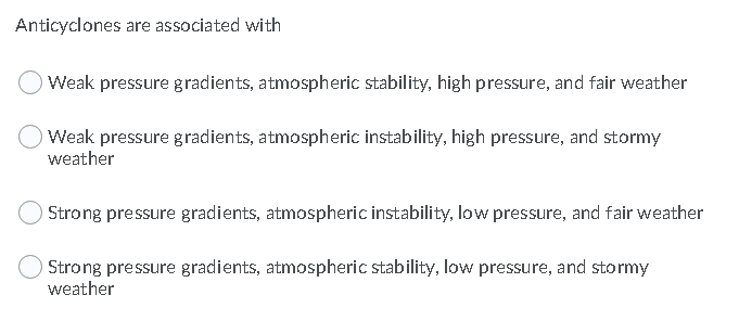 Anticyclones are associated with
Weak pressure gradients, atmospheric stability, high pressure, and fair weather
Weak pressure gradients, atmospheric instability, high pressure, and stormy
weather
Strong pressure gradients, atmospheric instability, low pressure, and fair weather
Strong pressure gradients, atmospheric stability, low pressure, and stormy
weather
