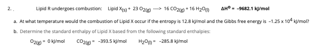 2. .
Lipid R undergoes combustion: Lipid X(s) + 23 O2(g) ----> 16 CO2(g) + 16 H201)
AH° = -9682.1 kJ/mol
a. At what temperature would the combustion of Lipid X occur if the entropy is 12.8 kJ/mol and the Gibbs free energy is -1.25 x 104 kJ/mol?
b. Determine the standard enthalpy of Lipid X based from the following standard enthalpies:
02(g) = 0 kJ/mol
CO2(g) = -393.5 kJ/mol
H2O1) = -285.8 kJ/mol
