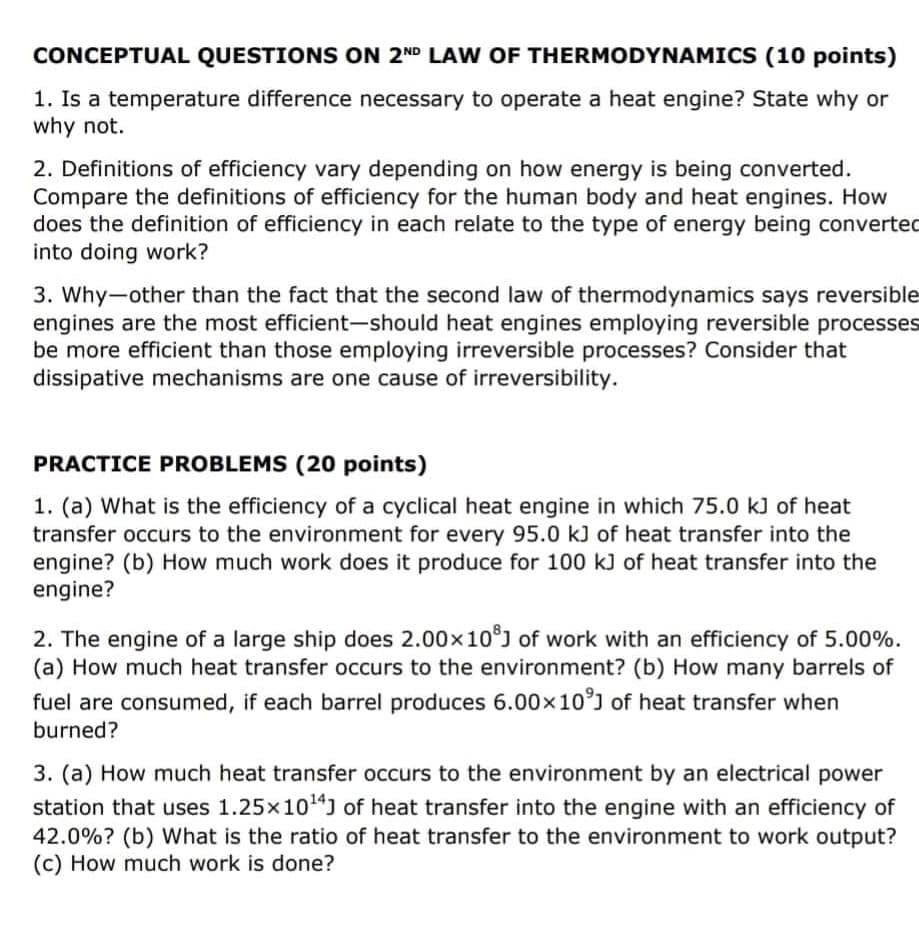 CONCEPTUAL QUESTIONS ON 2ND LAW OF THERMODYNAMICS (10 points)
1. Is a temperature difference necessary to operate a heat engine? State why or
why not.
2. Definitions of efficiency vary depending on how energy is being converted.
Compare the definitions of efficiency for the human body and heat engines. How
does the definition of efficiency in each relate to the type of energy being converted
into doing work?
3. Why-other than the fact that the second law of thermodynamics says reversible
engines are the most efficient-should heat engines employing reversible processes
be more efficient than those employing irreversible processes? Consider that
dissipative mechanisms are one cause of irreversibility.
PRACTICE PROBLEMS (20 points)
1. (a) What is the efficiency of a cyclical heat engine in which 75.0 kJ of heat
transfer occurs to the environment for every 95.0 kJ of heat transfer into the
engine? (b) How much work does it produce for 100 kJ of heat transfer into the
engine?
2. The engine of a large ship does 2.00x10J of work with an efficiency of 5.00%.
(a) How much heat transfer occurs to the environment? (b) How many barrels of
fuel are consumed, if each barrel produces 6.00x10°) of heat transfer when
burned?
3. (a) How much heat transfer occurs to the environment by an electrical power
station that uses 1.25x10") of heat transfer into the engine with an efficiency of
42.0%? (b) What is the ratio of heat transfer to the environment to work output?
(c) How much work is done?
