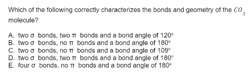 Which of the following correctly characterizes the bonds and geometry of the CO₂
molecule?
A. two o bonds, two π bonds and a bond angle of 120⁰
B. two o
bonds, no π
bonds, no π
bonds and a bond angle of 180°
bonds and a bond angle of 109⁰
bonds, two TT bonds and a bond angle of 180°
C. two σ
D. two σ
E. four a bonds, no π bonds and a bond angle of 180°