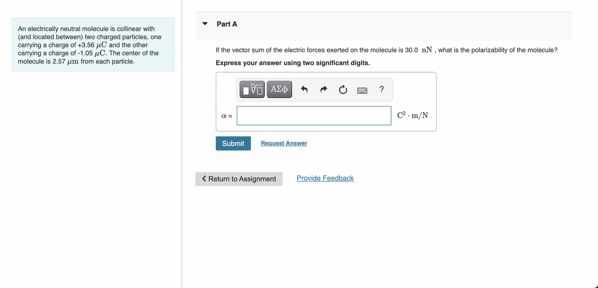 An electrically neutral molecule is collinear with
(and located between) two charged particles, one
carrying a charge of +3.56 μC and the other
carrying a charge of -1.05 μC. The center of the
molecule is 2.57 μm from each particle.
Part A
If the vector sum of the electric forces exerted on the molecule is 30.0 nN, what is the polarizability of the molecule?
Express your answer using two significant digits.
ΕΠΙ ΑΣΦ
απ
Submit
Request Answer
Return to Assignment
Provide Feedback
C².m/N