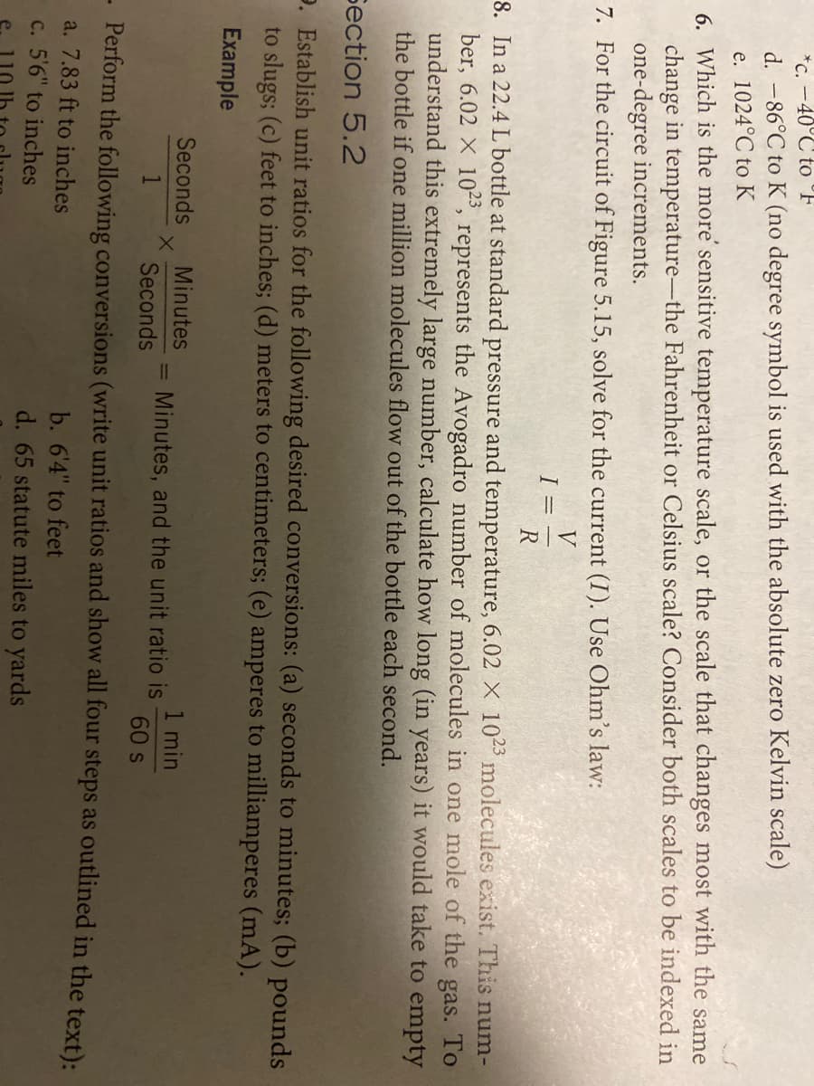 *c. -40°C to °F
d. -86°C to K (no degree symbol is used with the absolute zero Kelvin scale)
e. 1024°C to K
6. Which is the more' sensitive temperature scale, or the scale that changes most with the same
change in temperature-the Fahrenheit or Celsius scale? Consider both scales to be indexed in
one-degree increments.
7. For the circuit of Figure 5.15, solve for the current (I). Use Ohm's law:
V
8. In a 22.4 L bottle at standard pressure and temperature, 6.02 X 103 molecules exist. This num-
ber, 6.02 X 10-", represents the Avogadro number of molecules in one mole of the gas. To
understand this extremely large number, calculate how long (in years) it would take to empty
the bottle if one million molecules flow out of the bottle each second.
Section 5.2
e. Establish unit ratios for the following desired conversions: (a) seconds to minutes; (b) pounds
to slugs; (c) feet to inches; (d) meters to centimeters; (e) amperes to milliamperes (mA).
Example
Seconds
Minutes
1 min
Minutes, and the unit ratio is
%3D
Seconds
60 s
Perform the following conversions (write unit ratios and show all four steps as outlined in the text):
a. 7.83 ft to inches
C. 5'6" to inches
b. 6'4" to feet
d. 65 statute miles to yards
