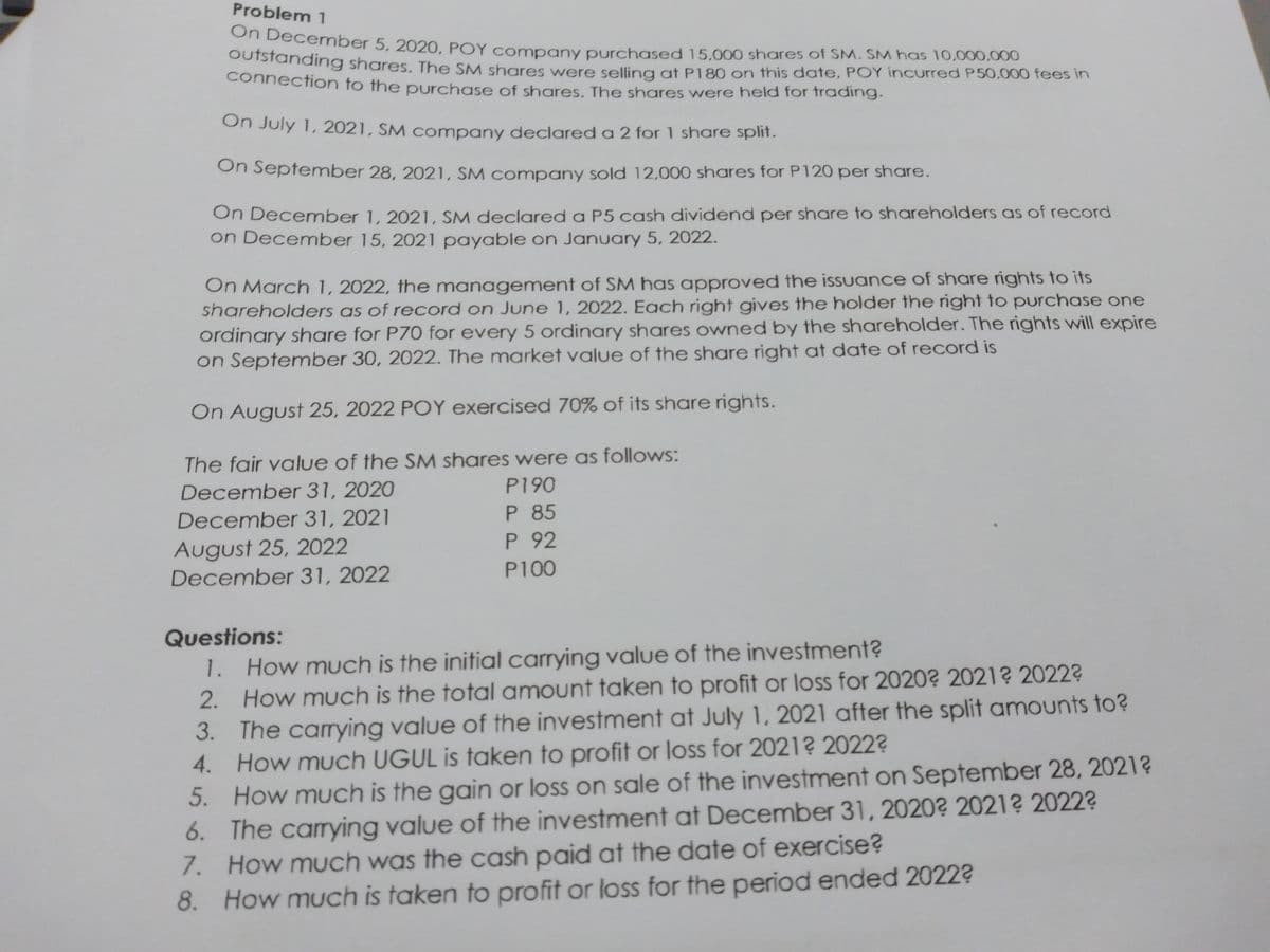 Problem 1
OnDecember 5, 2020, POY company purchased 15,000 shares of SM. SM has 10,000,000
SUisianding shares. The SM shares were selling at P180 on this date, POY incurred P50,000 fees in
connection to the purchase of shares. The shares were held for trading.
On July 1, 2021, SM company declared a 2 for 1 share split.
On September 28, 2021, SM company sold 12,000 shares for P120 per share.
On Decemnber 1, 2021, SM declared a P5 cash dividend per share to shareholders as of record
on December 15, 2021 payable on January 5, 2022.
On March 1, 2022, the management of SM has approved the issuance of share rights to its
shareholders as of record on June 1, 2022. Each right gives the holder the right to purchase one
ordinary share for P70 for every 5 ordinary shares owned by the shareholder. The rights will expire
on September 30, 2022. The market value of the share right at date of record is
On August 25, 2022 POY exercised 70% of its share rights.
The fair value of the SM shares were as follows:
December 31, 2020
P190
P 85
P 92
December 31, 2021
August 25, 2022
December 31, 2022
P100
Questions:
How much is the initial carrying value of the investment?
2. How much is the total amount taken to profit or loss for 2020? 2021? 2022?
3. The carying value of the investment at July 1, 2021 after the split amounts to?
4. How much UGUL is taken to profit or loss for 2021? 2022?
5. How much is the gain or loss on sale of the investment on September 28, 2021?
6. The carying value of the investment at December 31, 2020? 2021? 2022?
7. How much was the cash paid at the date of exercise?
8. How much is taken to profit or loss for the period ended 2022?
1.
