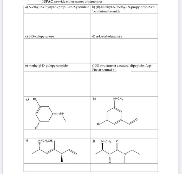 IUPAC: provide either names or structures
a) N-ethyl-2-ethynyl-5-(prop-1-en-2-yl)aniline b) (R)-N-ethyl-N-methyl-N-propylprop-2-en-
1-aminium bromide
c) B-D-xylopyranose
d) a-L-sorbofuranose
e) methyl B-D-gulopyranoside
) 3D structure of a natural dipeptide: Asp-
Phe at neutral pl
g) Br
h)
NHCH,
INH
Br
i)
NHCH,CH,
j) NHCH,
N.
