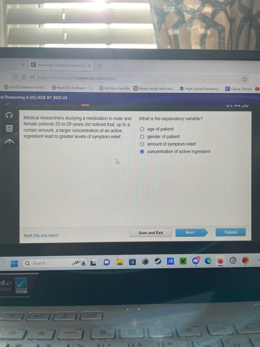 X
O8
ASUS Software Portal ..
***
Yarbrough Statistical Reasoning X
14
cal Reasoning A (IC) ACE SY 2023-24
https://r12.core.learn.edgenuity.com/player/
MyASUS Software - G...
4HZ
RGB PANTONE
Validated
U U U
Mark this and return
Medical researchers studying a medication in male and
female patients 20 to 29 years old noticed that, up to a
certain amount, a larger concentration of an active
ingredient lead to greater levels of symptom relief.
Q Search
ك
+
F4
11%
McAfee LiveSafe Nexus mods and com... High School Resource... CClever | Portal O
1^
4
What is the explanatory variable?
O age of patient
O gender of patient
O amount of symptom relief
O concentration of active ingredient
Save and Exit
11 &
IA X
11*
Next
01.44.30
Submit
0/5
EA