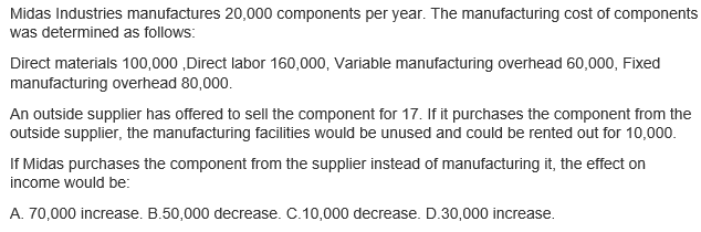 Midas Industries manufactures 20,000 components per year. The manufacturing cost of components
was determined as follows:
Direct materials 100,000 ,Direct labor 160,000, Variable manufacturing overhead 60,000, Fixed
manufacturing overhead 80,000.
An outside supplier has offered to sell the component for 17. If it purchases the component from the
outside supplier, the manufacturing facilities would be unused and could be rented out for 10,000.
If Midas purchases the component from the supplier instead of manufacturing it, the effect on
income would be:
A. 70,000 increase. B.50,000 decrease. C.10,000 decrease. D.30,000 increase.
