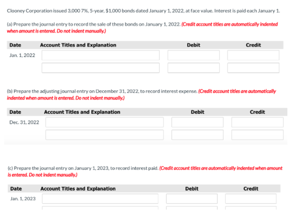 Clooney Corporation issued 3,000 7%, 5-year, $1.,000 bonds dated January 1, 2022, at face value. Interest is paid each January 1.
(a) Prepare the journal entry to record the sale of these bonds on January 1, 2022. (Credit account titles are automatically indented
when amount is entered. Do not indent manually)
Date
Account Titles and Explanation
Debit
Credit
Jan. 1, 2022
(b) Prepare the adjusting journal entry on December 31, 2022, to record interest expense. (Credit account titles are automatically
indented when amount is entered. Do not indent manually)
Date
Account Titles and Explanation
Debit
Credit
Dec. 31, 2022
(c) Prepare the journal entry on January 1, 2023, to record interest paid. (Credit account titles are automatically indented when amount
is entered. Do not indent manually.)
Date
Account Titles and Explanation
Debit
Credit
Jan. 1, 2023
