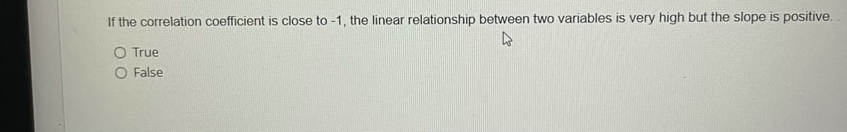 If the correlation coefficient is close to -1, the linear relationship between two variables is very high but the slope is positive.
O True
O False
