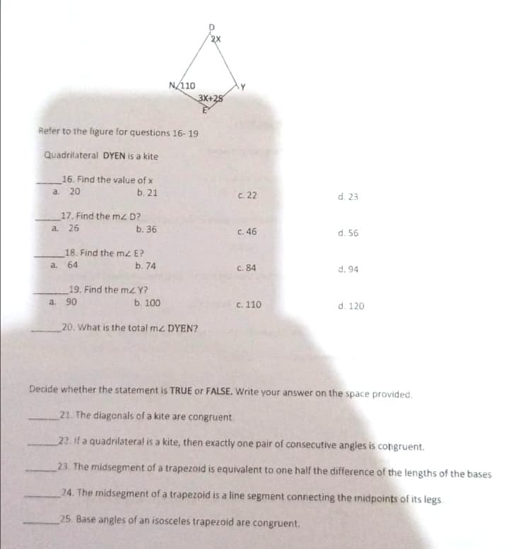 2X
N/110
3X+25
Refer to the figure for questions 16- 19
Quadrilateral DYEN is a kite
16. Find the value of x
a. 20
b. 21
c. 22
d. 23
17. Find the mz D?
a. 26
b. 36
C. 46
d. 56
18. Find the mz E?
a. 64
b. 74
C. 84
d. 94
19. Find the mzY?
a. 90
b. 100
C. 110
d. 120
20. What is the total mz DYEN?
Decide whether the statement is TRUE or FALSE. Write your answer on the space provided.
21. The diagonals of a kite are congruent.
22. if a quadrilateral is a kite, then exactly one pair of consecutive angles is congruent.
23. The midsegment of a trapezoid is equivalent to one half the difference of the lengths of the bases
24. The midsegment of a trapezoid is a line segment connecting the midpoints of its legs
25. Base angles of an isosceles trapezoid are congruent.
