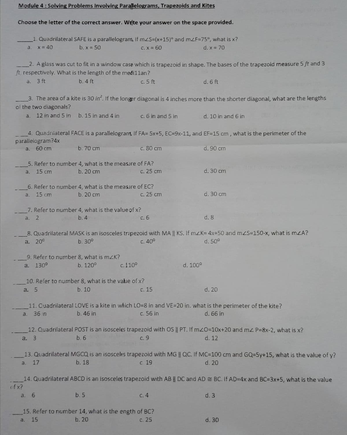 Module 4: Solving Problems Involving Parallelograms, Trapezoids and Kites
Choose the letter of the correct answer. Wrte your answer on the space provided.
1. Quadrilateral SAFE is a parallelogram, If mzS3(x+15)° and mZF=75°, what is x?
a. x= 40
b. x = 50
C. X = 60
d. x = 70
2. A glass was cut to fit in a window case which is trapezoid in shape. The bases of the trapezoid measure 5 ft and 3
ft, respectively. What is the length of the medi1lan?
a. 3 ft
b. 4 ft
c. 5 ft
d. 6 ft
3. The area of a kite is 30 in. If the longer diagonai is 4 inches more than the shorter diagonal, what are the lengths
of the two diagonals?
a. 12 in and 5 in
b. 15 in and 4 in
c. 6 in and 5 in
d. 10 in and 6 in
4. Quadriiateral FACE is a parallelogram, If FA= 5x+5, EC=9x-11, and EF=15 cm, what is the perimeter of the
parallelogram?4x
60 cm
b. 70 cm
c. 80 cm
d. 90 cm
a.
5. Refer to number 4, what is the measure of FA?
c. 25 cm
a. 15 cm
b. 20 cm
d. 30 cm
6. Refer to number 4, what is the measure of EC?
a. 15 cm
c. 25 cm
b. 20 cm
d. 30 cm
7. Refer to number 4, what is the value of x?
с. 6
a. 2
b. 4
d. 8
8. Quadrilateral MASK is an isosceles trapezoid with MA || KS. If mZK= 4x+50 and mZS=150-x, what is mZA?
a. 20°
b. 30°
C. 40°
d. 50°
9. Refer to number 8, what is mZK?
a. 130°
b. 120°
c.110°
d. 100°
10. Refer to number 8, what is the value of x?
с. 15
a. 5
b. 10
d. 20
11. Cuadrilateral LOVE is a kite in which LO=8 in and VE=20 in. what is the perimeter of the kite?
c. 56 in
a. 36 n
b. 46 in
d. 66 in
12. Quadrilateral POST is an isosceles trapezoid with OS || PT. If m20=10x+20 and mz P=8x-2, what is x?
a. 3
b. 6
с. 9
d. 12
13. Quadrilateral MGCQ is an isosceles trapezoid with MG || QC. If MC=100 cm and GQ=5y+15, what is the value of y?
a. 17
b. 18
с. 19
d. 20
14. Quadrilateral ABCD is an isosceles trapezoid with AB || DC and AD = BC. If AD=4x and BC=3x+5, what is the value
of x?
a. 6
b. 5
с. 4
d. 3
15. Refer to number 14, what is the ength of BC?
c. 25
a. 15
b. 20
d. 30
