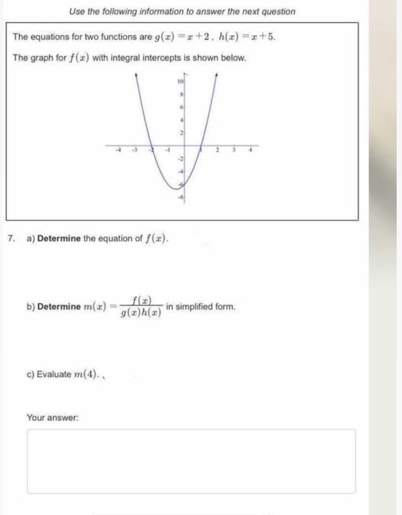 Use the following information to answer the next question
The equations for two functions are g(x) r+2, h(x) =x+5.
The graph for f() with integral intercepts is shown below.
7. a) Determine the equation of f(x).
f(x)
g(x)h(x)
b) Determine m(x)
in simplified form.
c) Evaluate m(4).,
Your answer:
