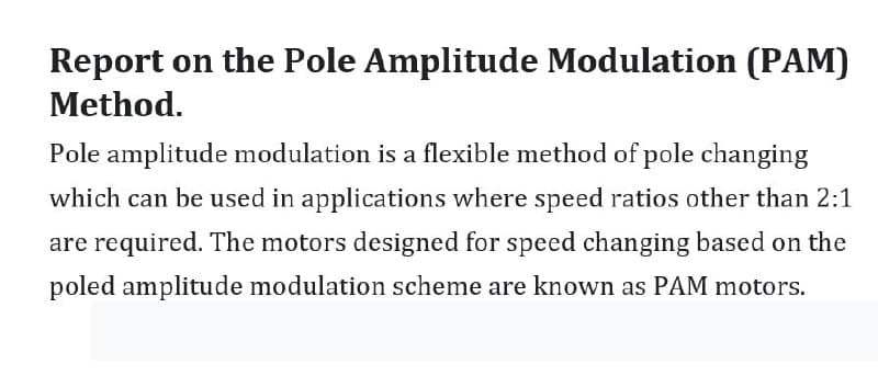 Report on the Pole Amplitude Modulation (PAM)
Method.
Pole amplitude modulation is a flexible method of pole changing
which can be used in applications where speed ratios other than 2:1
are required. The motors designed for speed changing based on the
poled amplitude modulation scheme are known as PAM motors.
