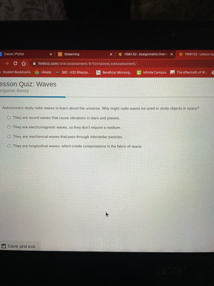 E Clever | Portal
its itslearning
V HMH Ed - Assignments Overvi x
V HMH Ed - Lesson Qu
A hmhco.com/one/assessment/#/formativeLiveAssessment/
Student Bookmarks
O i-Ready e BBC - KS2 Bitesize.
E Beneficial Microorg..
C Infinite Campus
The Aftermath of W.
esson Quiz: Waves
enjamin Rentz
Astronomers study radio waves to learn about the universe. Why might radio waves be used to study objects in space?
O They are sound waves that cause vibrations in stars and planets.
O They are electromagnetic waves, so they don't require a medium.
O They are mechanical waves that pass through interstellar particles.
O They are longitudinal waves, which create compressions in the fabric of space.
9 Save and exit
