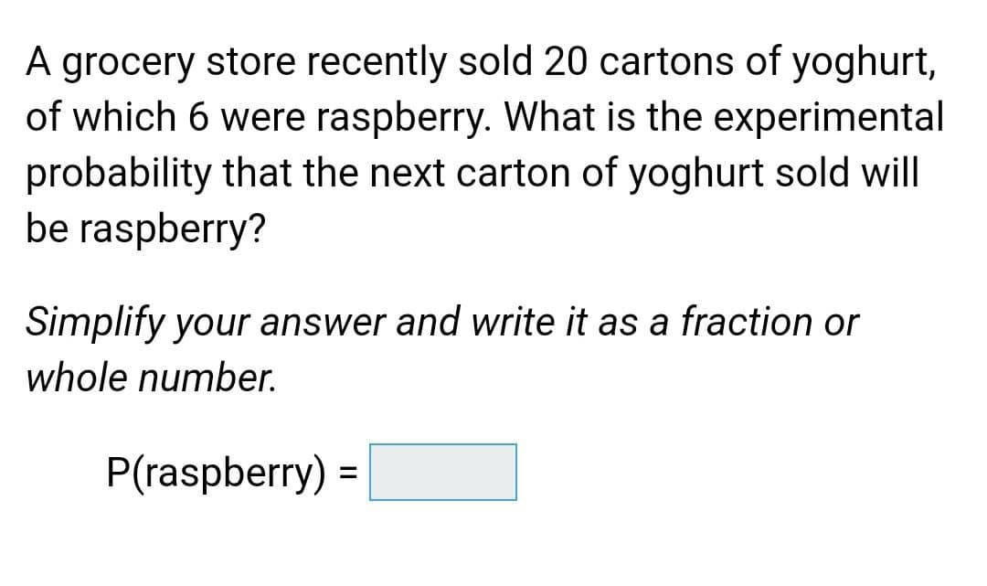 A grocery store recently sold 20 cartons of yoghurt,
of which 6 were raspberry. What is the experimental
probability that the next carton of yoghurt sold will
be raspberry?
Simplify your answer and write it as a fraction or
whole number.
P(raspberry) =
%3D
