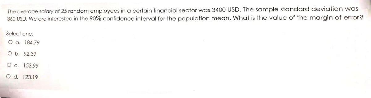 The average salary of 25 random employees in a certain financial sector was 3400 USD. The sample standard deviation was
360 USD. We are interested in the 90% confidence interval for the population mean. What is the value of the margin of error?
Select one:
O a. 184.79
O b. 92.39
O c. 153.99
O d. 123.19
