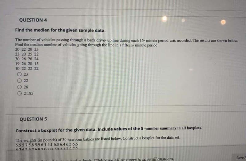 QUESTION 4
Find the median for the given sample data.
The number of vehicles passing through a bank drive- up line during each 15- minute period was recorded. The results are shown below.
Find the median number of vehicles going through the line in a fifteen- minute period.
20 22 20 23
23 20 25 22
30 26 26 24
19 26 20 15
10 22 22 22
O 23
22
26
O 21.85
QUESTION 5
Construct a boxplot for the given data. Include values of the 5 -number summary in all boxplots.
The weights (in pounds) of 30 newborm babies are listed below. Construct a boxplot for the data set.
5.55.758 5.9 6.1 6.1 63 646.5 6.6
676767K070707.0717272
Save A
thmit Click Saue All Answers to save all answers.
