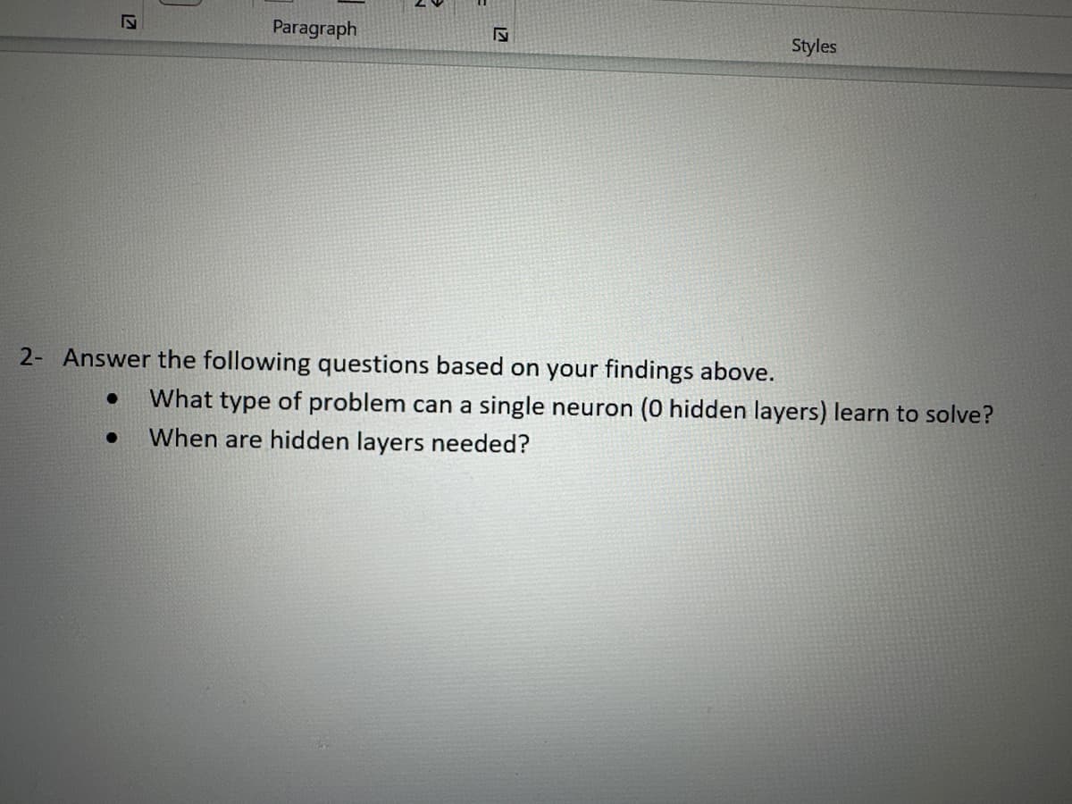 17
Paragraph
●
17
Styles
2- Answer the following questions based on your findings above.
● What type of problem can a single neuron (0 hidden layers) learn to solve?
When are hidden layers needed?