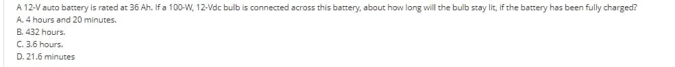 A 12-V auto battery is rated at 36 Ah. If a 100-W, 12-Vdc bulb is connected across this battery, about how long will the bulb stay lit, if the battery has been fully charged?
A. 4 hours and 20 minutes.
B. 432 hours.
C. 3.6 hours.
D. 21.6 minutes
