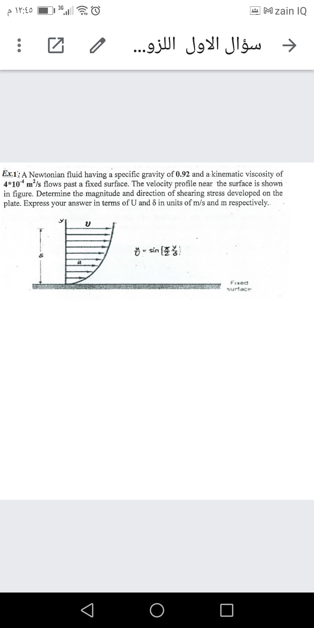 3G
* Mzain IQ
سؤال الاول ال لزو.. .
Ex.1': A Newtonian fluid having a specific gravity of 0.92 and a kinematic viscosity of
4*10* m²/s flows past a fixed surface. The velocity profile near the surface is shown
in figure. Determine the magnitude and direction of shearing stress developed on the
plate. Express your answer in terms of U and & in units of m/s and m respectively..
Ö = sin
Fızed
surtace
