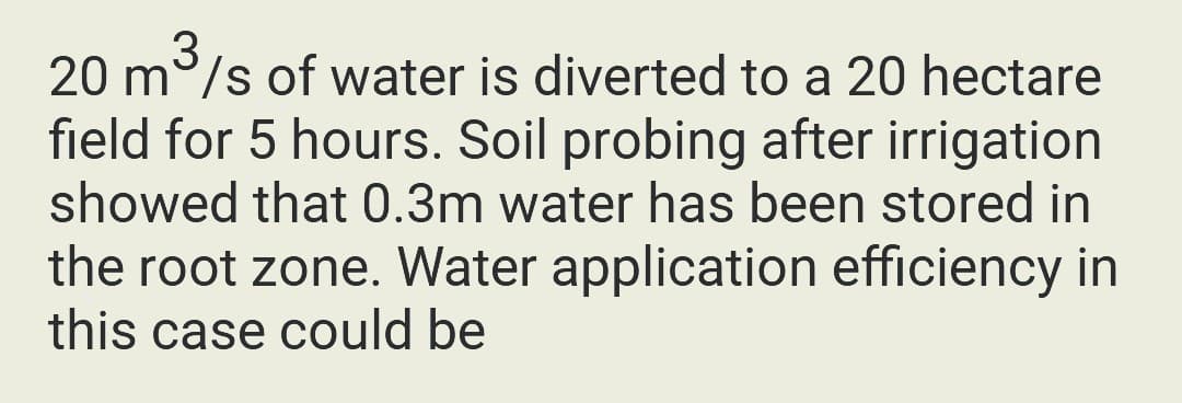 3
20 m/s of water is diverted to a 20 hectare
field for 5 hours. Soil probing after irrigation
showed that 0.3m water has been stored in
the root zone. Water application efficiency in
this case could be