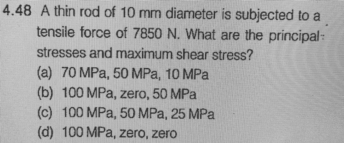 4.48 A thin rod of 10 mm diameter is subjected to a
tensile force of 7850 N. What are the principal:
stresses and maximum shear stress?
(a) 70 MPa, 50 MPa, 10 MPa
(b) 100 MPa, zero, 50 MPa
(c) 100 MPa, 50 MPa, 25 MPa
(d) 100 MPa, zero, zero