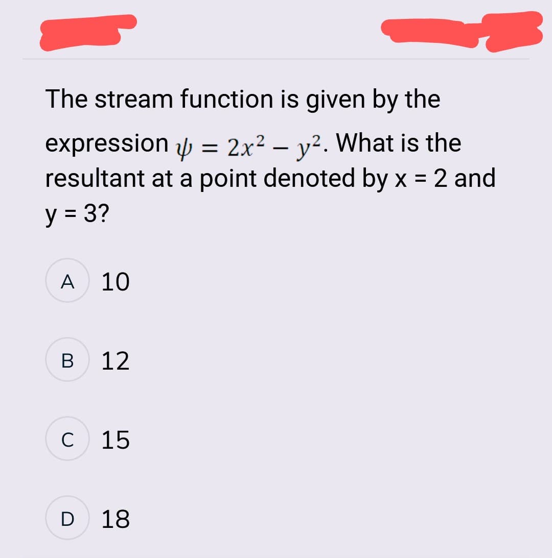 The stream function is given by the
expression
= 2x² - y². What is the
resultant at a point denoted by x = 2 and
y = 3?
A 10
B
с
12
15
D 18