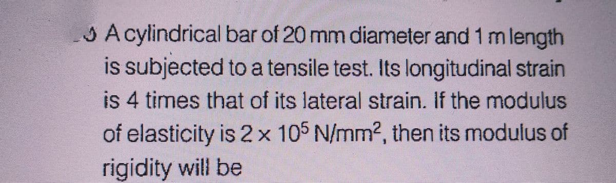 A cylindrical bar of 20 mm diameter and 1 m length
is subjected to a tensile test. Its longitudinal strain
is 4 times that of its lateral strain. If the modulus
of elasticity is 2 x 105 N/mm², then its modulus of
rigidity will be