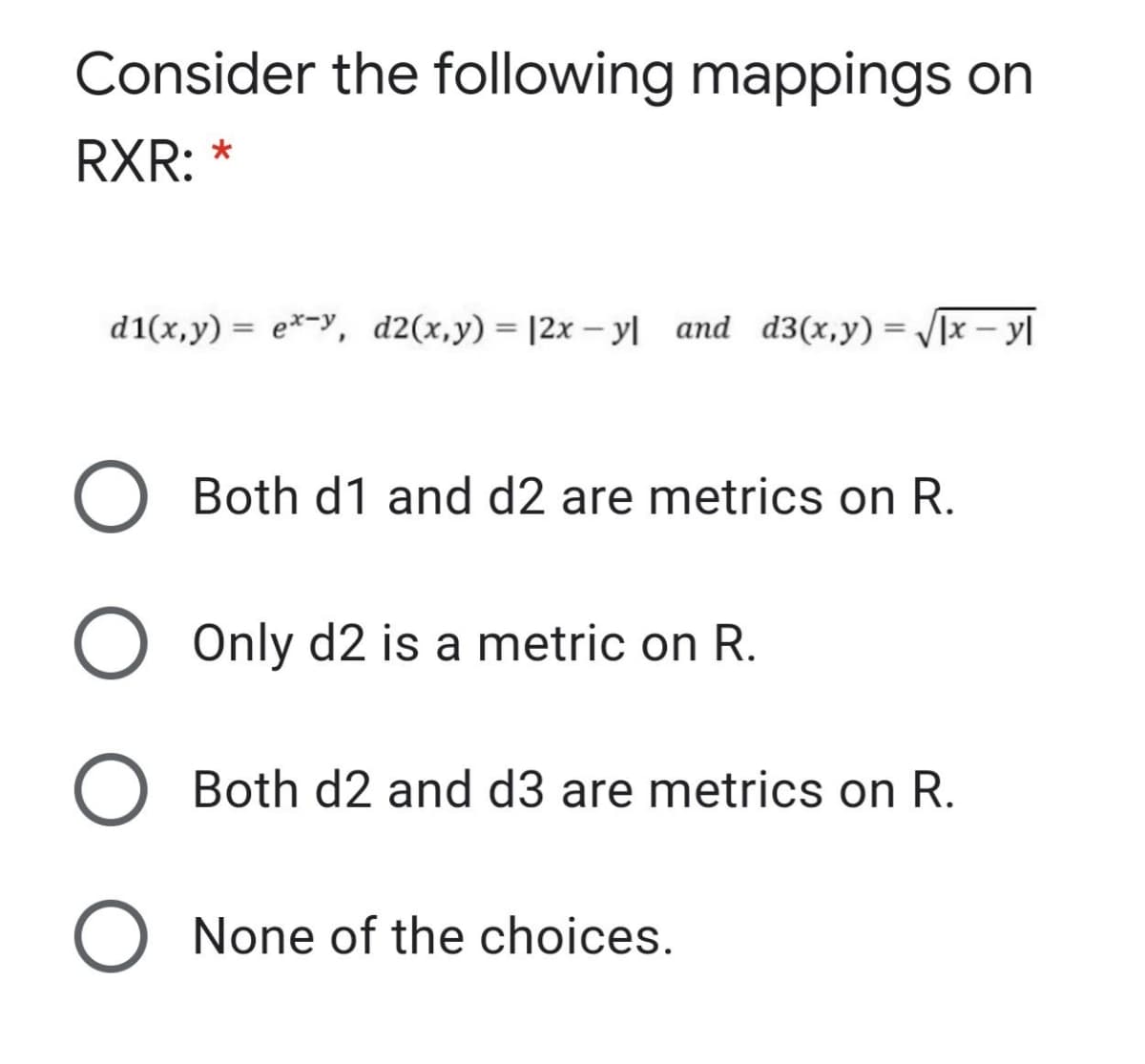 Consider the following mappings on
RXR: *
d1(x,y) = e*-y, d2(x,y) = |2x – yl and d3(x,y) = /[x– y|
Both d1 and d2 are metrics on R.
O Only d2 is a metric on R.
O Both d2 and d3 are metrics on R.
O None of the choices.
