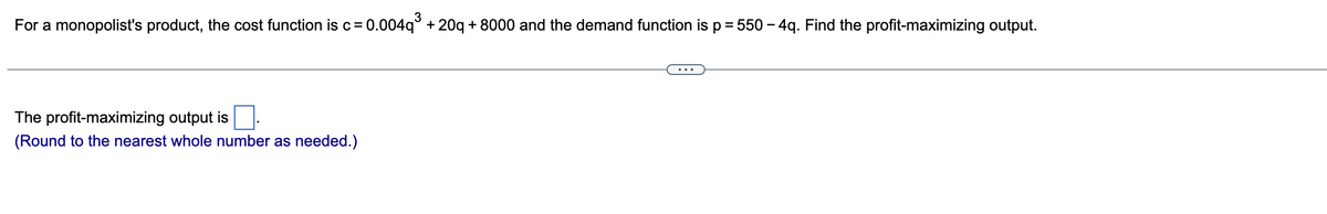 For a monopolist's product, the cost function is c = 0.004q³ +20q + 8000 and the demand function is p = 550 - 4q. Find the profit-maximizing output.
The profit-maximizing output is
(Round to the nearest whole number as needed.)