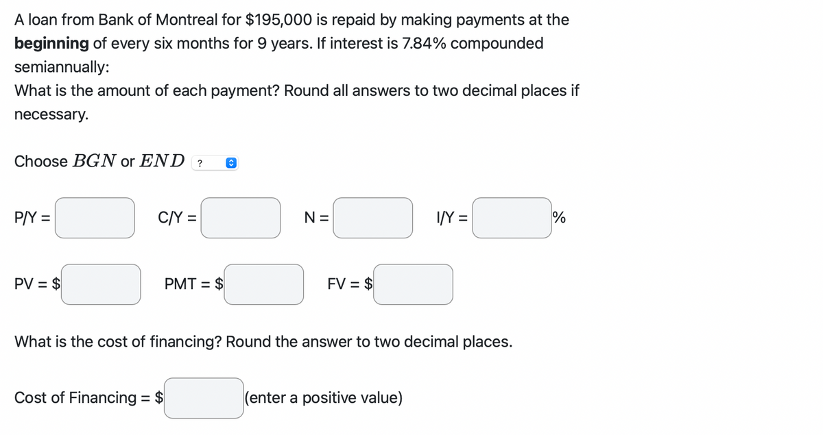 A loan from Bank of Montreal for $195,000 is repaid by making payments at the
beginning of every six months for 9 years. If interest is 7.84% compounded
semiannually:
What is the amount of each payment? Round all answers to two decimal places if
necessary.
Choose BGN or END? î
P/Y =
PV = $
C/Y =
PMT= $
N=
Cost of Financing = $
FV = $
What is the cost of financing? Round the answer to two decimal places.
I/Y=
(enter a positive value)
%