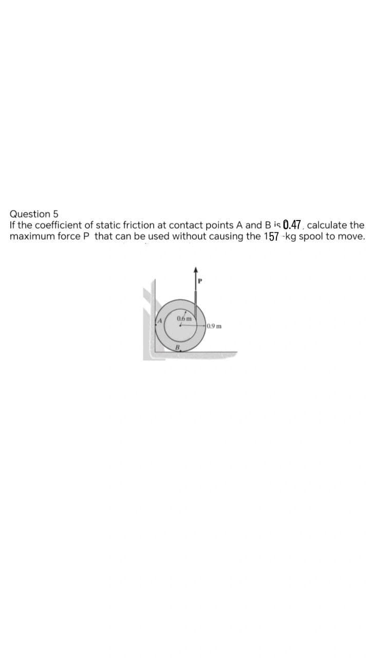 Question 5
If the coefficient of static friction at contact points A and B is 0.47, calculate the
maximum force P that can be used without causing the 157-kg spool to move.
0.6 m
0.9 m