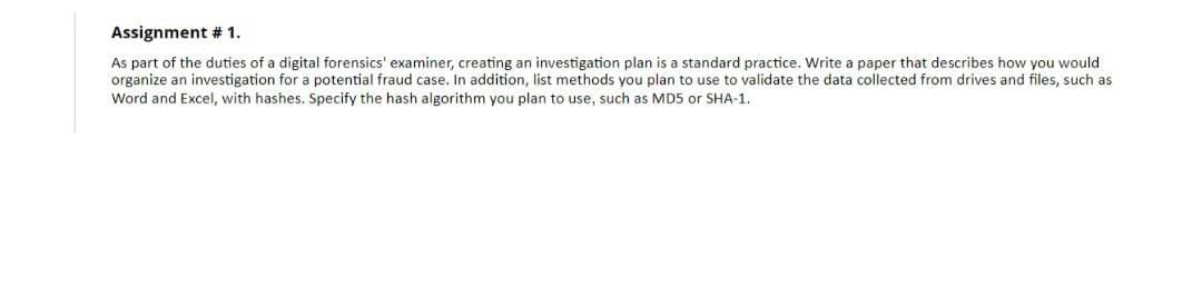 Assignment # 1.
As part of the duties of a digital forensics' examiner, creating an investigation plan is a standard practice. Write a paper that describes how you would
organize an investigation for a potential fraud case. In addition, list methods you plan to use to validate the data collected from drives and files, such as
Word and Excel, with hashes. Specify the hash algorithm you plan to use, such as MD5 or SHA-1.
