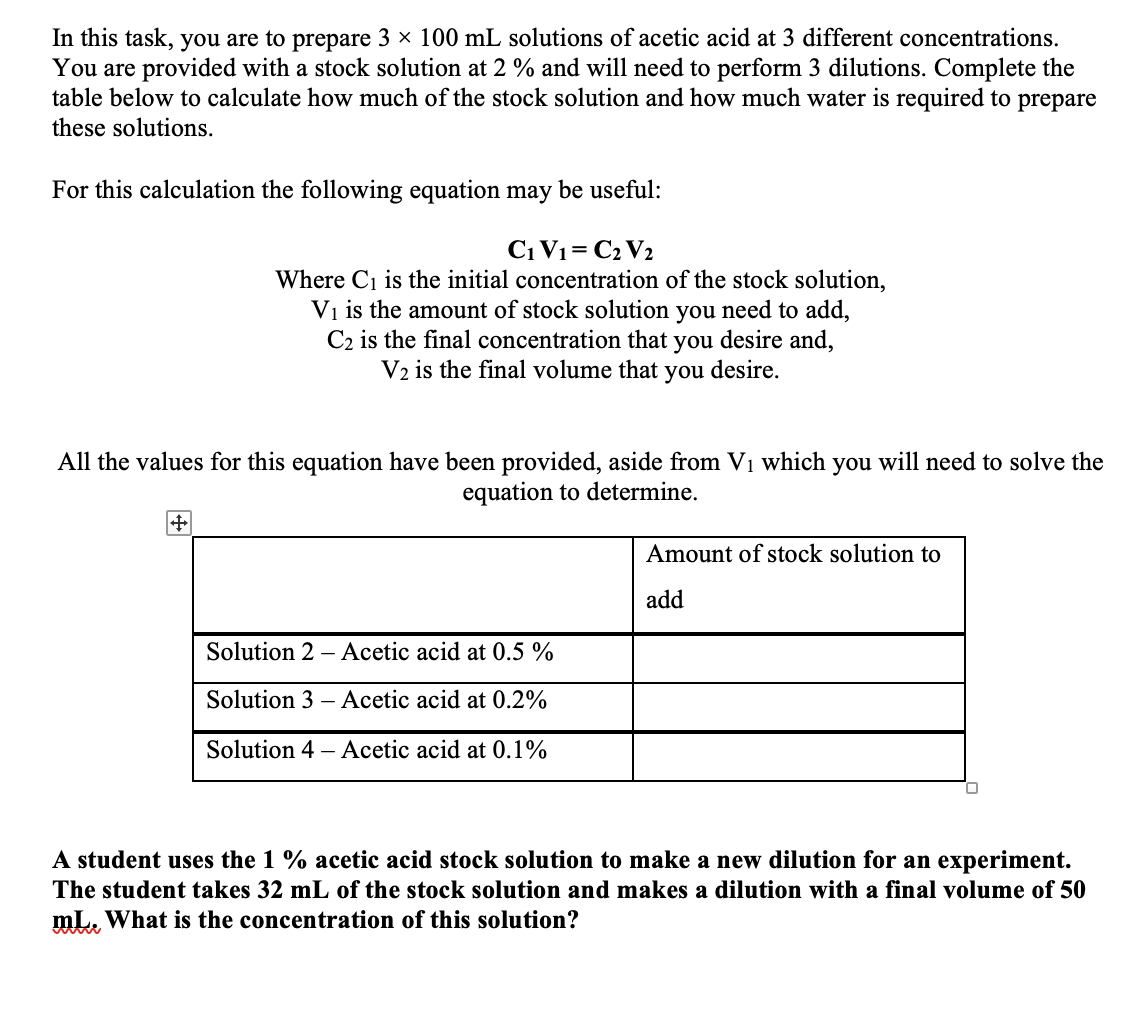 In this task, you are to prepare 3 × 100 mL solutions of acetic acid at 3 different concentrations.
You are provided with a stock solution at 2 % and will need to perform 3 dilutions. Complete the
table below to calculate how much of the stock solution and how much water is required to prepare
these solutions.
For this calculation the following equation may be useful:
C₁ V₁ = C₂ V2
Where C₁ is the initial concentration of the stock solution,
V₁ is the amount of stock solution you need to add,
C2 is the final concentration that you desire and,
V2 is the final volume that you desire.
All the values for this equation have been provided, aside from V₁ which you will need to solve the
equation to determine.
+
Solution 2 Acetic acid at 0.5 %
Solution 3-Acetic acid at 0.2%
Solution 4 - Acetic acid at 0.1%
Amount of stock solution to
add
A student uses the 1% acetic acid stock solution to make a new dilution for an experiment.
The student takes 32 mL of the stock solution and makes a dilution with a final volume of 50
mL. What is the concentration of this solution?